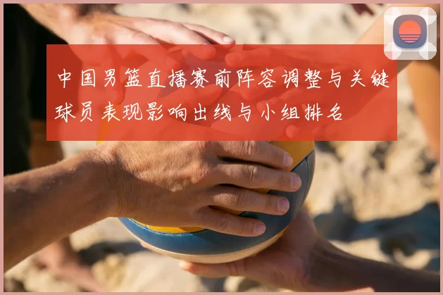 中国男篮直播赛前阵容调整与关键球员表现影响出线与小组排名
