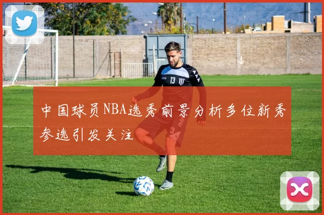 中国球员NBA选秀前景分析多位新秀参选引发关注