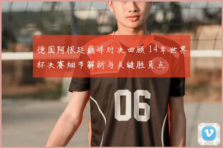 德国阿根廷巅峰对决回顾 14年世界杯决赛细节解析与关键胜负点