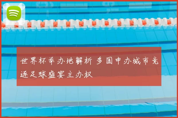 世界杯举办地解析 多国申办城市竞逐足球盛宴主办权