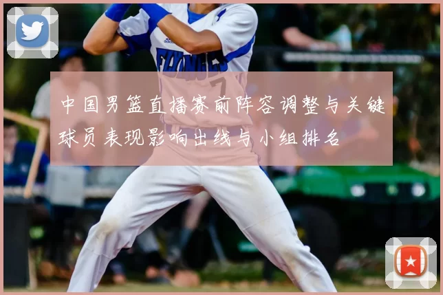 中国男篮直播赛前阵容调整与关键球员表现影响出线与小组排名