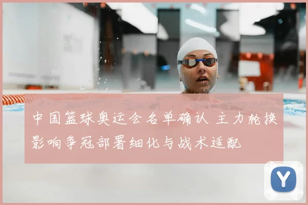 中国篮球奥运会名单确认 主力轮换影响争冠部署细化与战术适配