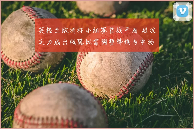 英格兰欧洲杯小组赛首战平局 进攻乏力成出线隐忧需调整锋线与中场配置
