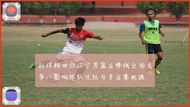 孙祥翔回归辽宁男篮后锋线出场竞争，影响球队攻防与季后赛轮换