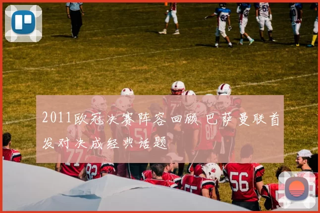 2011欧冠决赛阵容回顾 巴萨曼联首发对决成经典话题