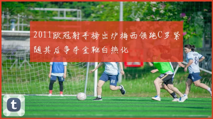 2011欧冠射手榜出炉梅西领跑C罗紧随其后争夺金靴白热化