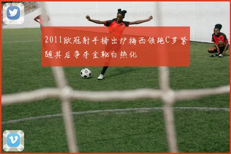 2011欧冠射手榜出炉梅西领跑C罗紧随其后争夺金靴白热化