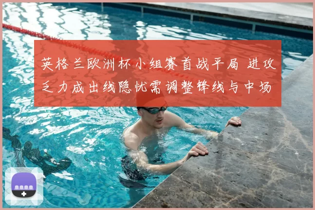 英格兰欧洲杯小组赛首战平局 进攻乏力成出线隐忧需调整锋线与中场配置