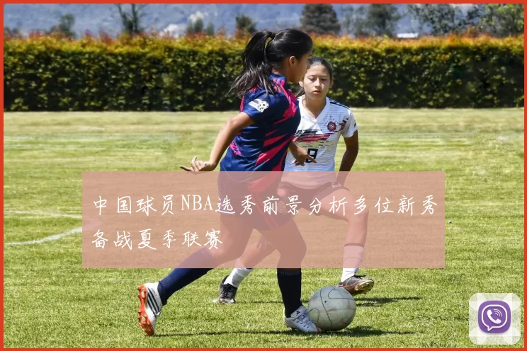 中国球员NBA选秀前景分析多位新秀备战夏季联赛