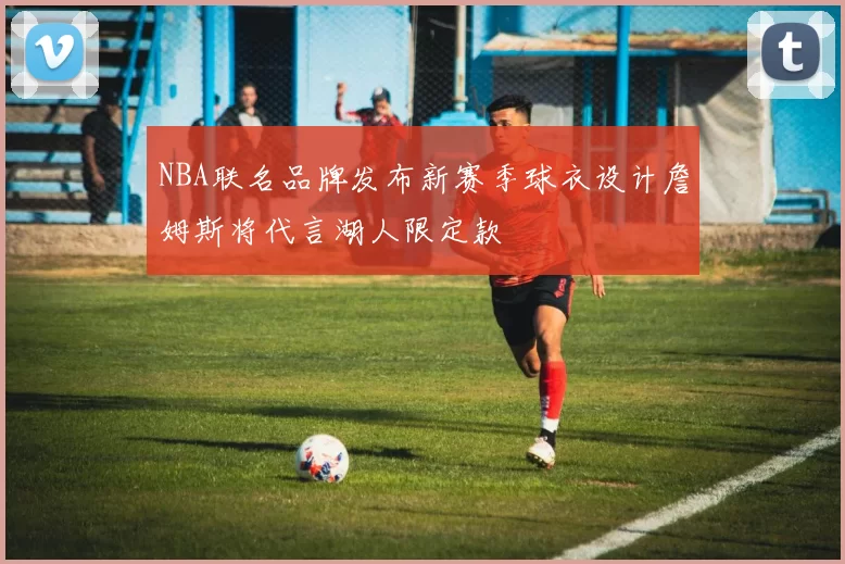 NBA联名品牌发布新赛季球衣设计詹姆斯将代言湖人限定款